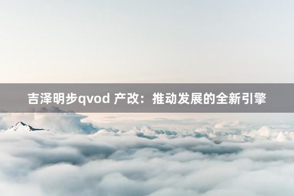 吉泽明步qvod 产改:推动发展的全新引擎