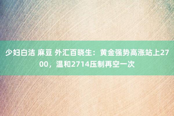 少妇白洁 麻豆 外汇百晓生:黄金强势高涨站上2700,温和2714压制再空一次