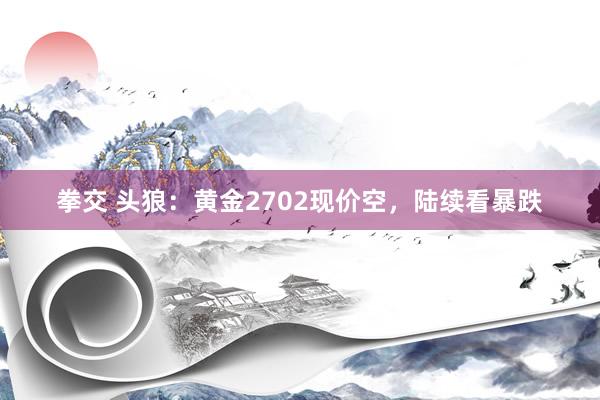 拳交 头狼:黄金2702现价空,陆续看暴跌