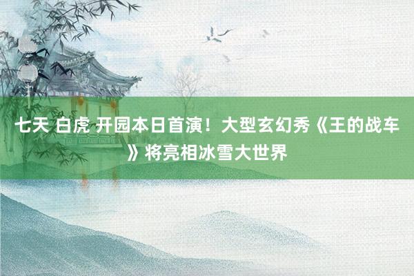 七天 白虎 开园本日首演!大型玄幻秀《王的战车》将亮相冰雪大世界