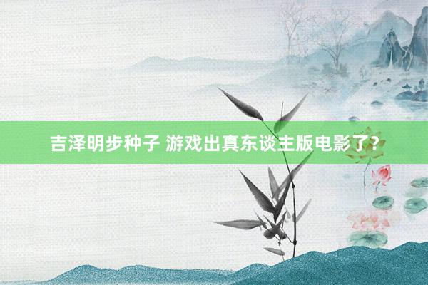 吉泽明步种子 游戏出真东谈主版电影了?