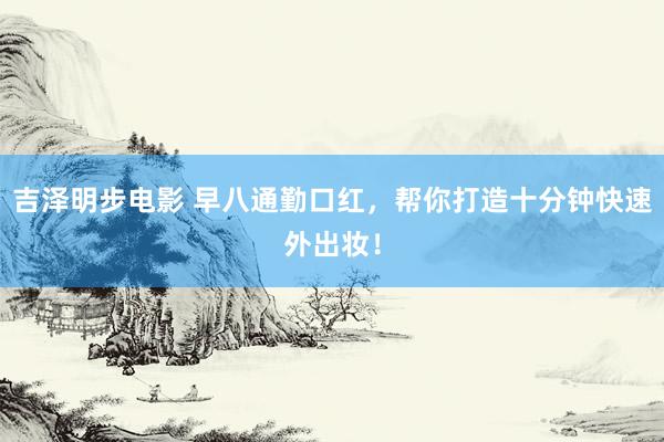 吉泽明步电影 早八通勤口红,帮你打造十分钟快速外出妆!