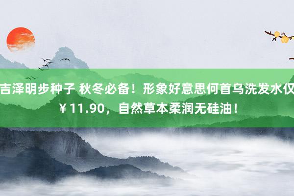 吉泽明步种子 秋冬必备!形象好意思何首乌洗发水仅¥11.90,自然草本柔润无硅油!