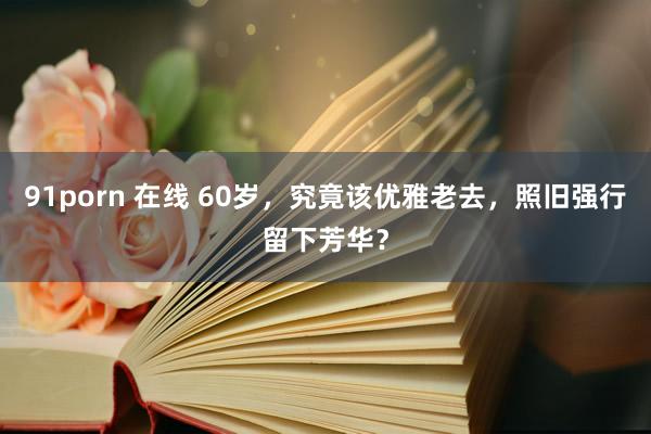 91porn 在线 60岁,究竟该优雅老去,照旧强行留下芳华?