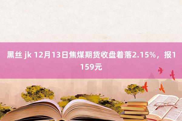 黑丝 jk 12月13日焦煤期货收盘着落2.15%,报1159元