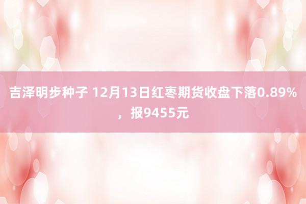 吉泽明步种子 12月13日红枣期货收盘下落0.89%,报9455元