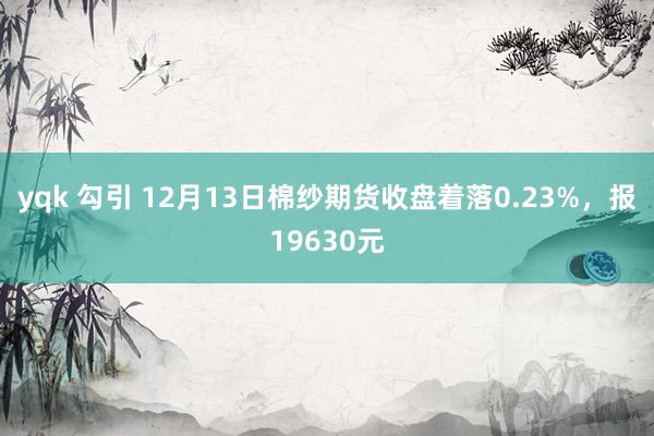 yqk 勾引 12月13日棉纱期货收盘着落0.23%,报19630元
