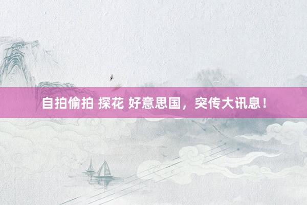 自拍偷拍 探花 好意思国,突传大讯息!