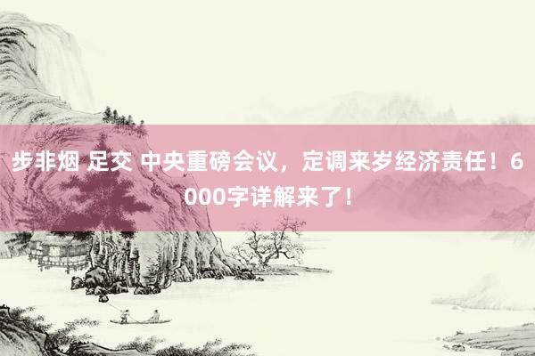步非烟 足交 中央重磅会议,定调来岁经济责任!6000字详解来了!