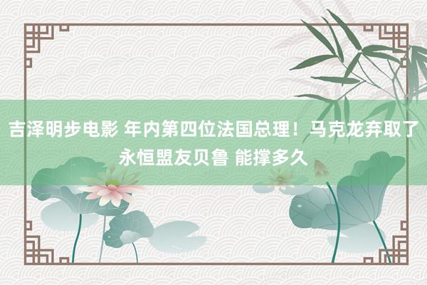 吉泽明步电影 年内第四位法国总理!马克龙弃取了永恒盟友贝鲁 能撑多久