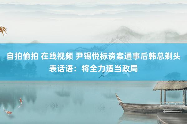 自拍偷拍 在线视频 尹锡悦标谤案通事后韩总剃头表话语:将全力适当政局
