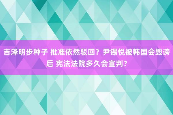 吉泽明步种子 批准依然驳回?尹锡悦被韩国会毁谤后 宪法法院多久会宣判?