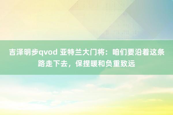 吉泽明步qvod 亚特兰大门将:咱们要沿着这条路走下去,保捏暖和负重致远