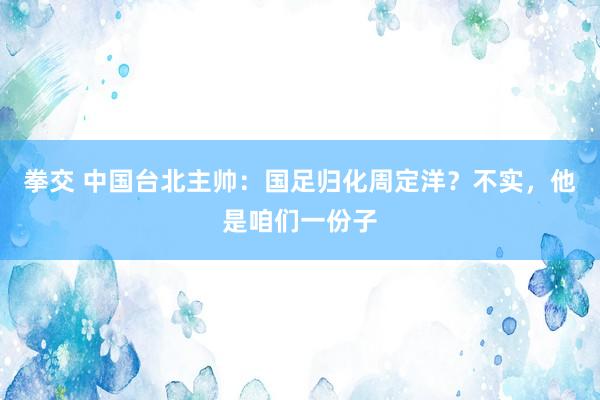 拳交 中国台北主帅:国足归化周定洋?不实,他是咱们一份子