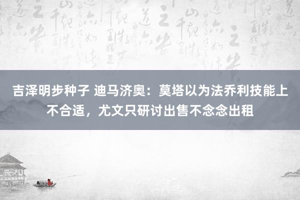 吉泽明步种子 迪马济奥:莫塔以为法乔利技能上不合适,尤文只研讨出售不念念出租