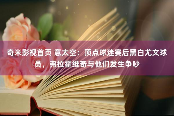 奇米影视首页 意太空:顶点球迷赛后黑白尤文球员,弗拉霍维奇与他们发生争吵