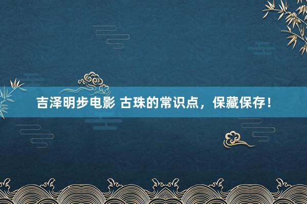 吉泽明步电影 古珠的常识点,保藏保存!