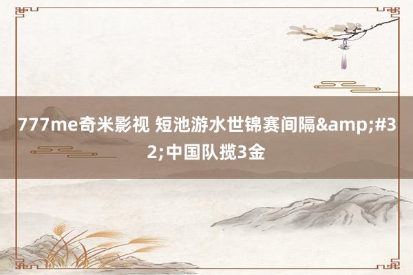777me奇米影视 短池游水世锦赛间隔 中国队揽3金