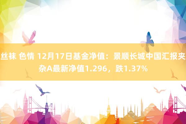 丝袜 色情 12月17日基金净值:景顺长城中国汇报夹杂A最新净值1.296,跌1.37%