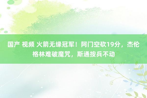 国产 视频 火箭无缘冠军!阿门空砍19分,杰伦格林难破魔咒,斯通按兵不动