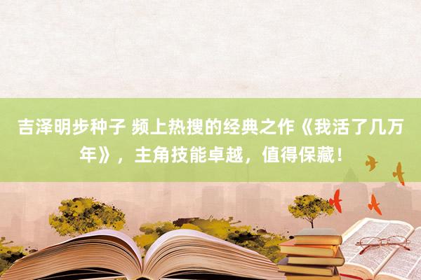 吉泽明步种子 频上热搜的经典之作《我活了几万年》,主角技能卓越,值得保藏!