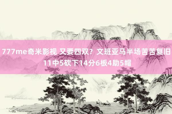 777me奇米影视 又要四双?文班亚马半场苦苦复旧 11中5砍下14分6板4助5帽
