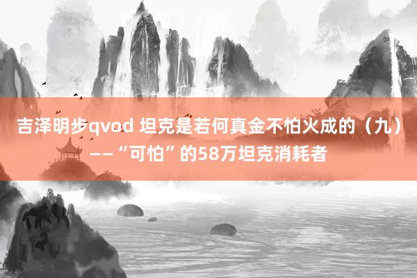 吉泽明步qvod 坦克是若何真金不怕火成的(九)——“可怕”的58万坦克消耗者