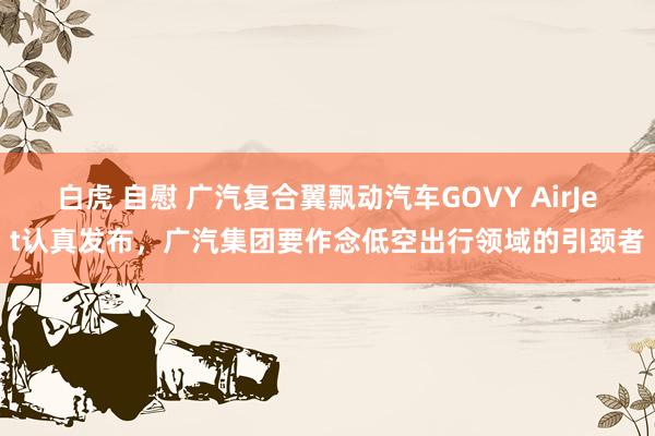 白虎 自慰 广汽复合翼飘动汽车GOVY AirJet认真发布,广汽集团要作念低空出行领域的引颈者