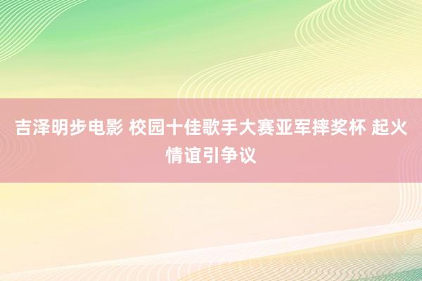 吉泽明步电影 校园十佳歌手大赛亚军摔奖杯 起火情谊引争议