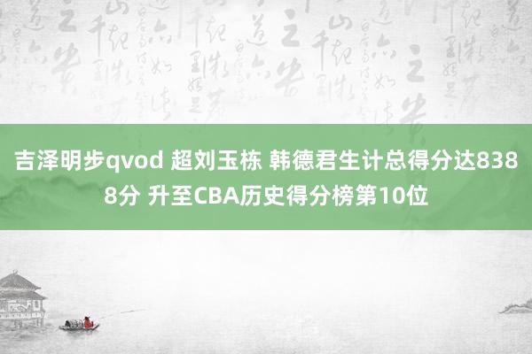 吉泽明步qvod 超刘玉栋 韩德君生计总得分达8388分 升至CBA历史得分榜第10位