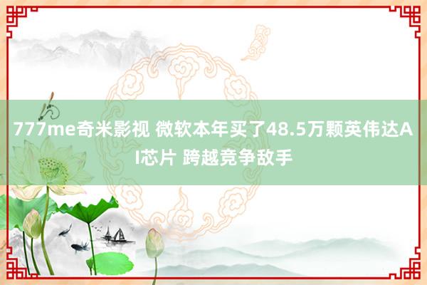 777me奇米影视 微软本年买了48.5万颗英伟达AI芯片 跨越竞争敌手