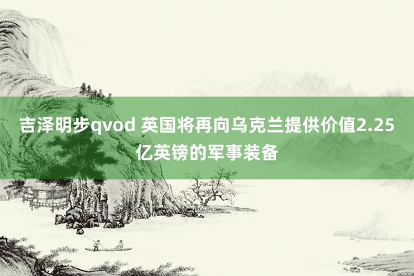 吉泽明步qvod 英国将再向乌克兰提供价值2.25亿英镑的军事装备