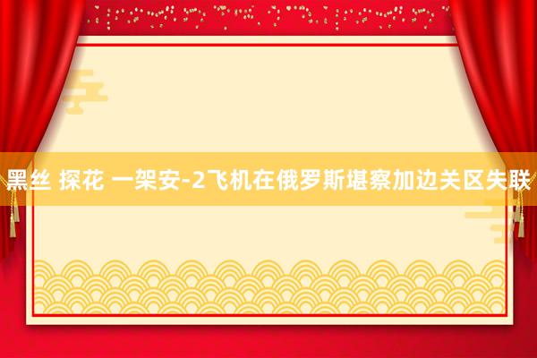 黑丝 探花 一架安-2飞机在俄罗斯堪察加边关区失联
