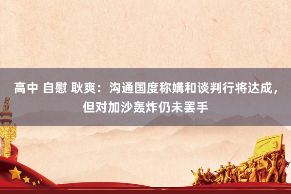 高中 自慰 耿爽:沟通国度称媾和谈判行将达成,但对加沙轰炸仍未罢手