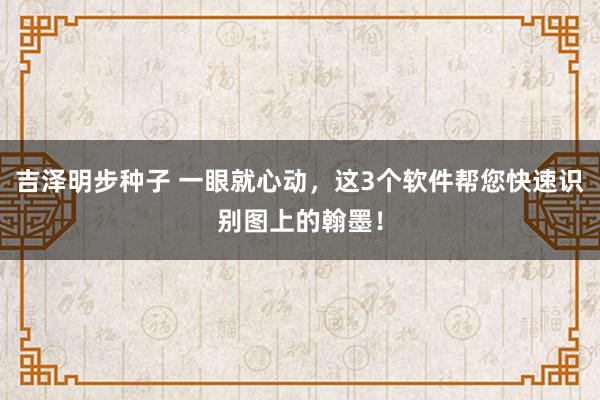 吉泽明步种子 一眼就心动,这3个软件帮您快速识别图上的翰墨!
