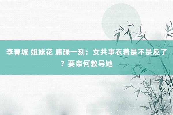 李春城 姐妹花 庸碌一刻:女共事衣着是不是反了?要奈何教导她