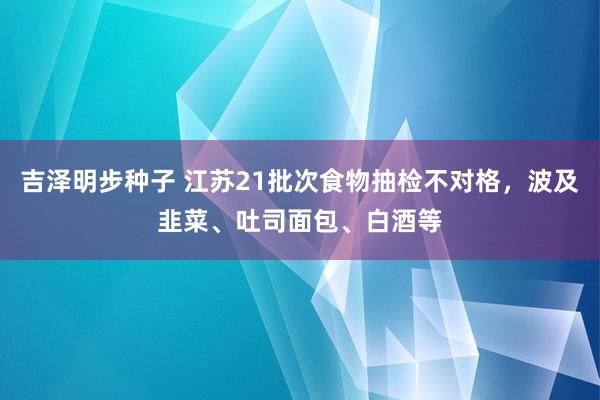 吉泽明步种子 江苏21批次食物抽检不对格,波及韭菜、吐司面包、白酒等