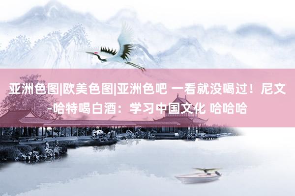 亚洲色图|欧美色图|亚洲色吧 一看就没喝过!尼文-哈特喝白酒:学习中国文化 哈哈哈