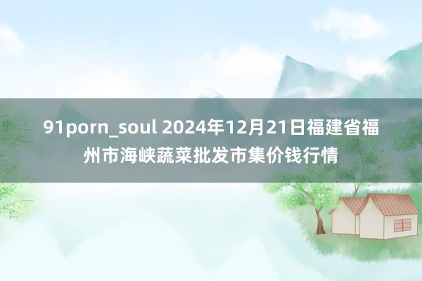 91porn_soul 2024年12月21日福建省福州市海峡蔬菜批发市集价钱行情