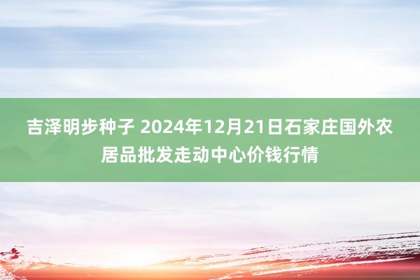 吉泽明步种子 2024年12月21日石家庄国外农居品批发走动中心价钱行情