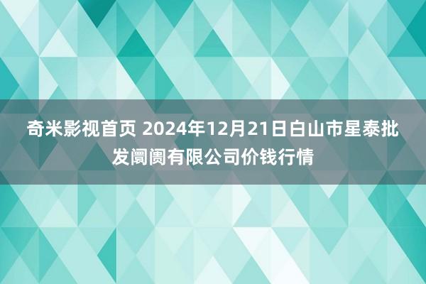 奇米影视首页 2024年12月21日白山市星泰批发阛阓有限公司价钱行情
