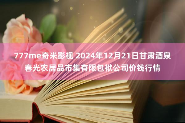 777me奇米影视 2024年12月21日甘肃酒泉春光农居品市集有限包袱公司价钱行情