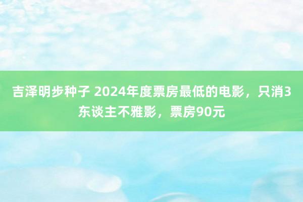 吉泽明步种子 2024年度票房最低的电影,只消3东谈主不雅影,票房90元