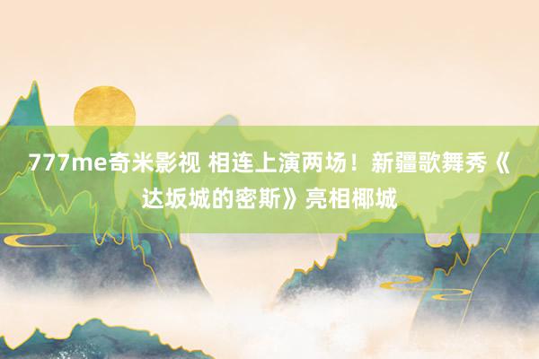 777me奇米影视 相连上演两场!新疆歌舞秀《达坂城的密斯》亮相椰城