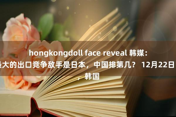 hongkongdoll face reveal 韩媒:韩国最大的出口竞争敌手是日本,中国排第几? 12月22日,韩国