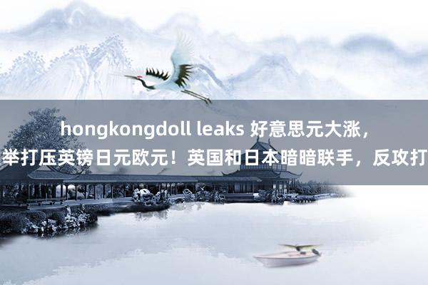 hongkongdoll leaks 好意思元大涨,大举打压英镑日元欧元!英国和日本暗暗联手,反攻打响