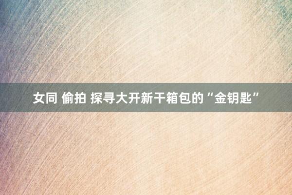 女同 偷拍 探寻大开新干箱包的“金钥匙”