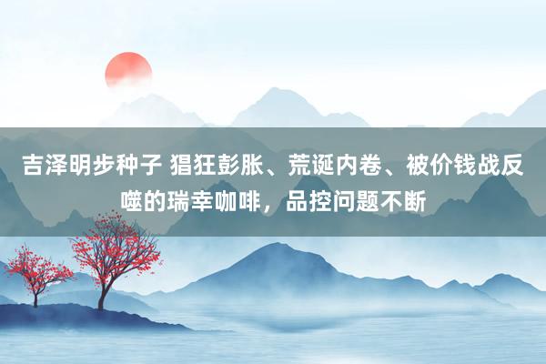 吉泽明步种子 猖狂彭胀、荒诞内卷、被价钱战反噬的瑞幸咖啡,品控问题不断