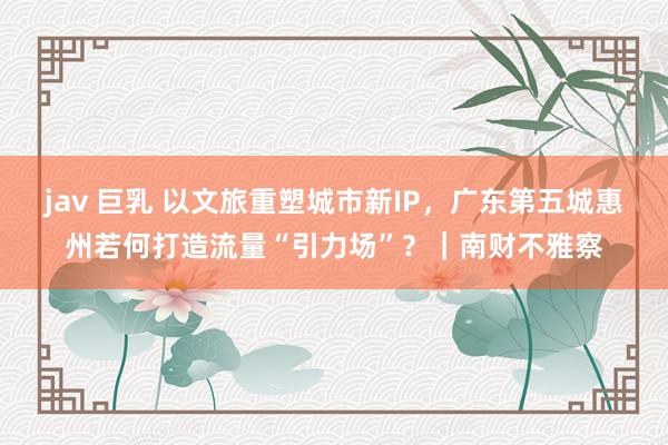 jav 巨乳 以文旅重塑城市新IP,广东第五城惠州若何打造流量“引力场”?|南财不雅察