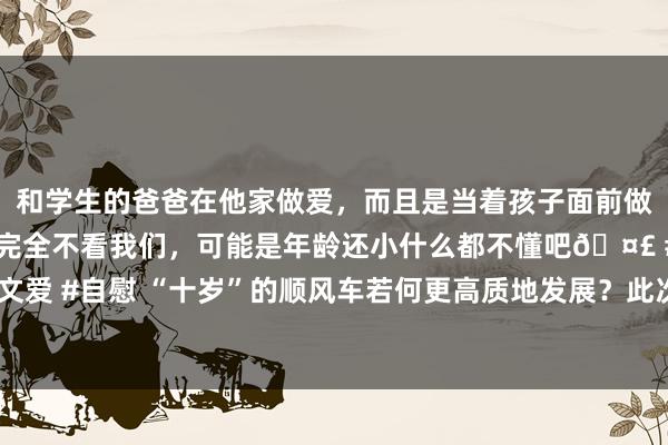 和学生的爸爸在他家做爱,而且是当着孩子面前做爱,太刺激了,孩子完全不看我们,可能是年龄还小什么都不懂吧🤣 #同城 #文爱 #自慰 “十岁”的顺风车若何更高质地发展?此次研讨会提议要强化服务“通勤”
